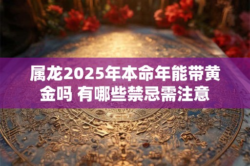 属龙2025年本命年能带黄金吗 有哪些禁忌需注意