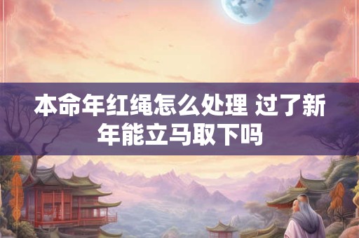 本命年红绳怎么处理 过了新年能立马取下吗