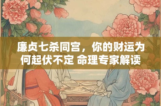 廉贞七杀同宫，你的财运为何起伏不定 命理专家解读