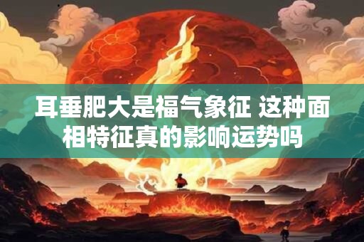 耳垂肥大是福气象征 这种面相特征真的影响运势吗