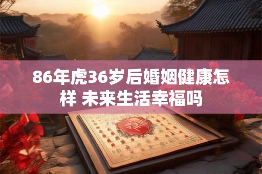 86年虎36岁后婚姻健康怎样 未来生活幸福吗
