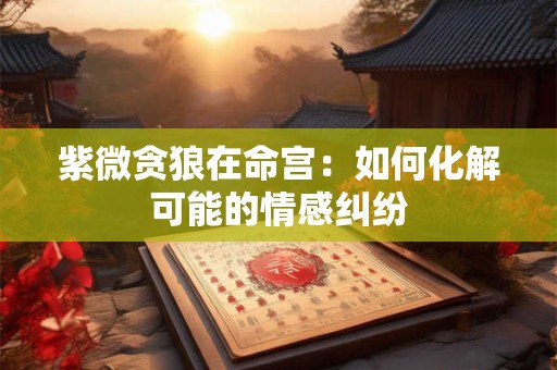 紫微贪狼在命宫：如何化解可能的情感纠纷