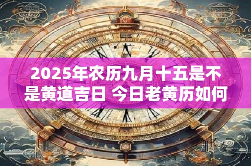 2025年农历九月十五是不是黄道吉日 今日老黄历如何 2025年农历九月十五是不是黄道吉日 今日老黄历如何