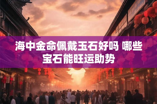 海中金命佩戴玉石好吗 哪些宝石能旺运助势