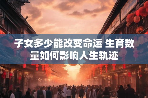 子女多少能改变命运 生育数量如何影响人生轨迹