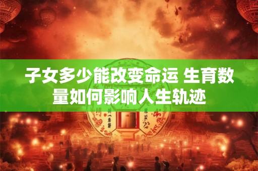 子女多少能改变命运 生育数量如何影响人生轨迹