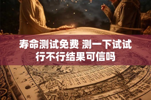寿命测试免费 测一下试试行不行结果可信吗