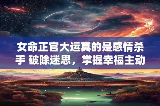 女命正官大运真的是感情杀手 破除迷思，掌握幸福主动权