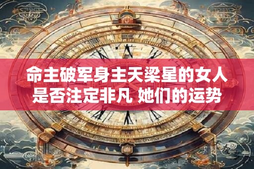命主破军身主天梁星的女人是否注定非凡 她们的运势与性格解析
