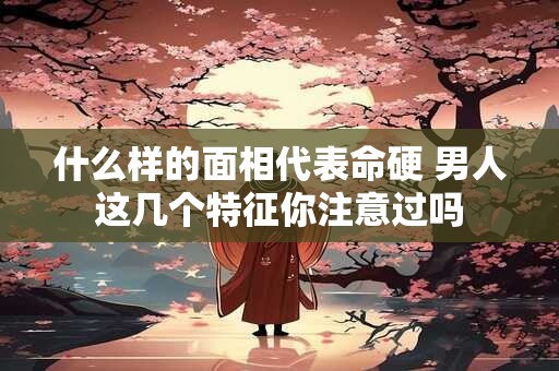 什么样的面相代表命硬 男人这几个特征你注意过吗