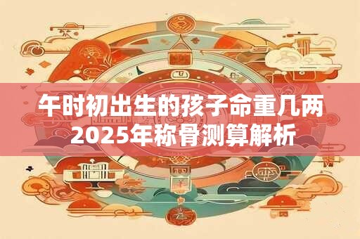 午时初出生的孩子命重几两 2025年称骨测算解析