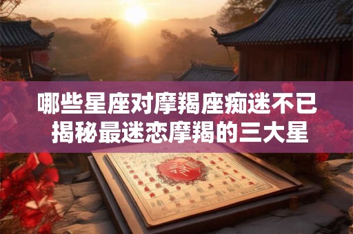 哪些星座对摩羯座痴迷不已 揭秘最迷恋摩羯的三大星座