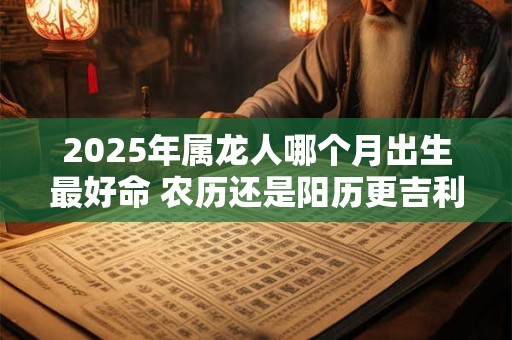 2025年属龙人哪个月出生最好命 农历还是阳历更吉利