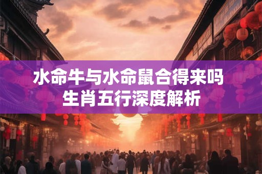 水命牛与水命鼠合得来吗 生肖五行深度解析 水命牛与水命鼠合得来吗 生肖五行深度解析