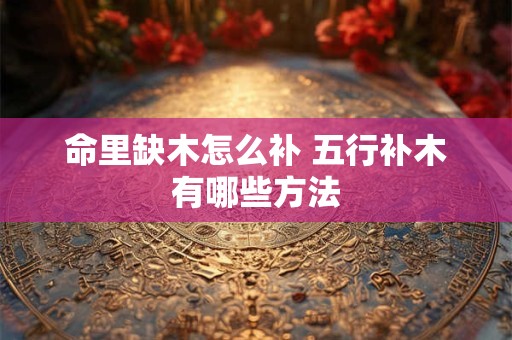 命里缺木怎么补 五行补木有哪些方法