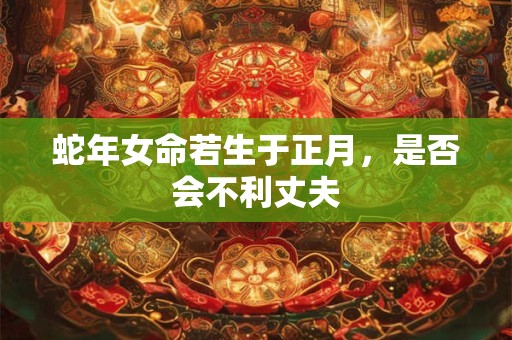 蛇年女命若生于正月,是否会不利丈夫 蛇年女命若生于正月,是否会不利丈夫