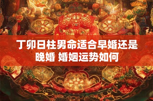 丁卯日柱男命适合早婚还是晚婚 婚姻运势如何