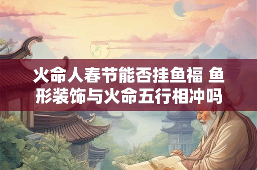 火命人春节能否挂鱼福 鱼形装饰与火命五行相冲吗