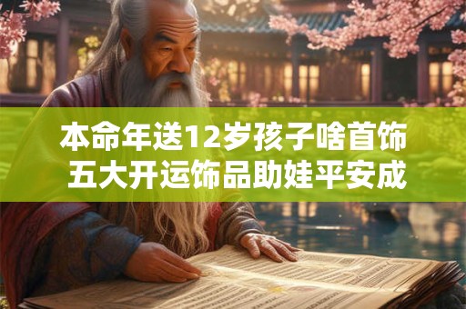 本命年送12岁孩子啥首饰 五大开运饰品助娃平安成长