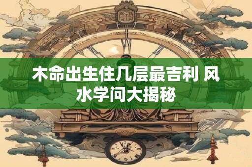 木命出生住几层最吉利 风水学问大揭秘