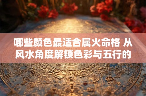 哪些颜色最适合属火命格 从风水角度解锁色彩与五行的生克关系