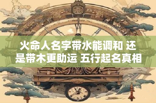 火命人名字带水能调和 还是带木更助运 五行起名真相揭秘