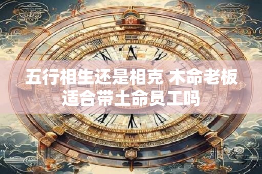 五行相生还是相克 木命老板适合带土命员工吗