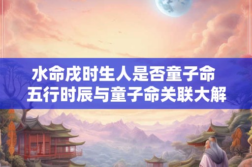水命戌时生人是否童子命 五行时辰与童子命关联大解析