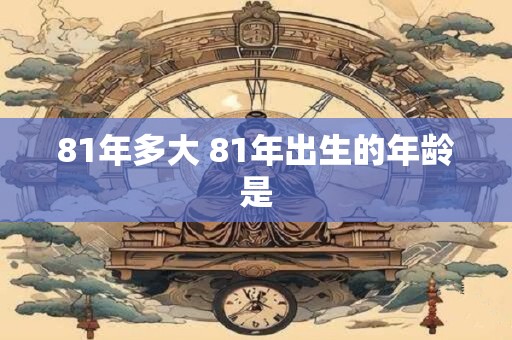 81年多大 81年出生的年龄是 81年多大 81年出生的年龄是