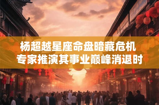 杨超越星座命盘暗藏危机 专家推演其事业巅峰消退时间表