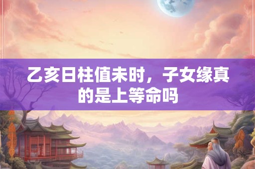 乙亥日柱值未时，子女缘真的是上等命吗