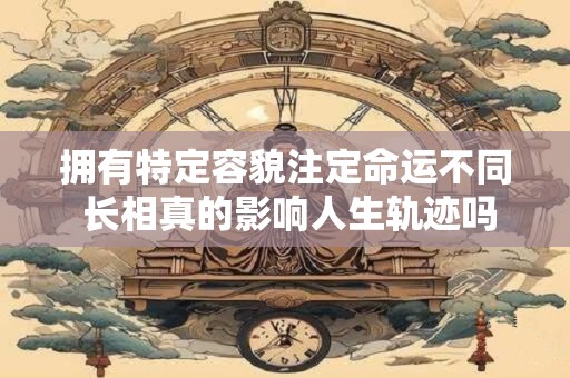 拥有特定容貌注定命运不同 长相真的影响人生轨迹吗
