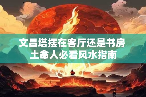 文昌塔摆在客厅还是书房 土命人必看风水指南