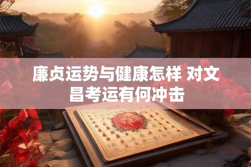 廉贞运势与健康怎样 对文昌考运有何冲击