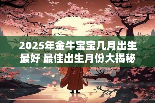2025年金牛宝宝几月出生最好 最佳出生月份大揭秘 2025年金牛宝宝几月出生最好 最佳出生月份大揭秘
