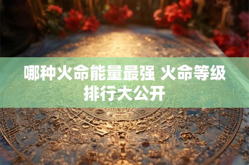 哪种火命能量最强 火命等级排行大公开 哪种火命能量最强 火命等级排行大公开