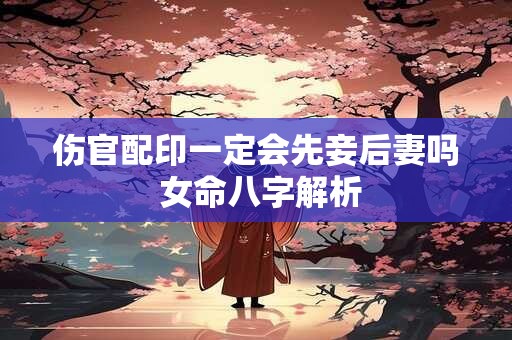 伤官配印一定会先妾后妻吗 女命八字解析