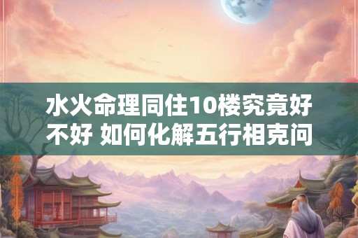 水火命理同住10楼究竟好不好 如何化解五行相克问题