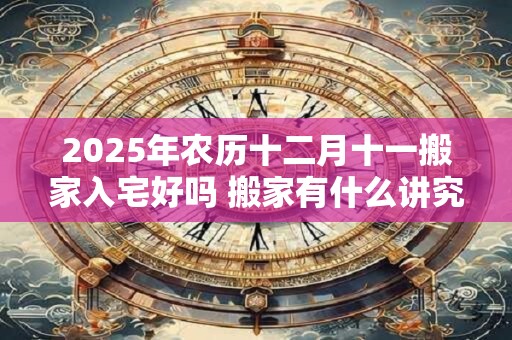 2025年农历十二月十一搬家入宅好吗 搬家有什么讲究