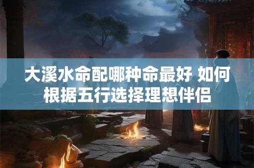 大溪水命配哪种命最好 如何根据五行选择理想伴侣