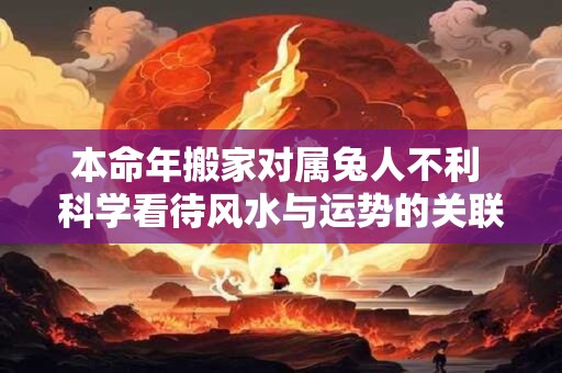 本命年搬家对属兔人不利 科学看待风水与运势的关联 本命年搬家对属兔人不利 科学看待风水与运势的关联