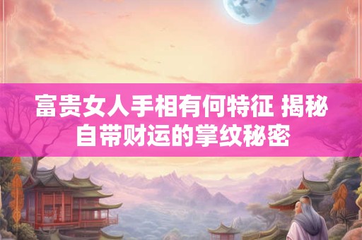 富贵女人手相有何特征 揭秘自带财运的掌纹秘密