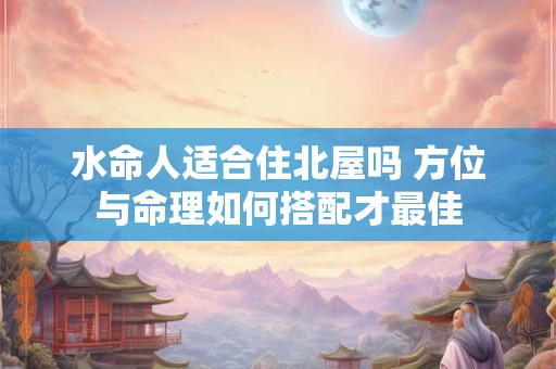 水命人适合住北屋吗 方位与命理如何搭配才最佳