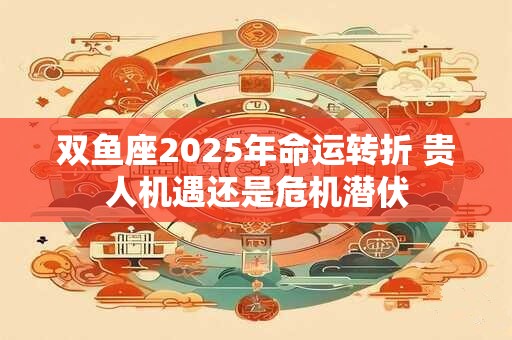双鱼座2025年命运转折 贵人机遇还是危机潜伏