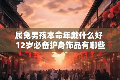 属兔男孩本命年戴什么好 12岁必备护身饰品有哪些