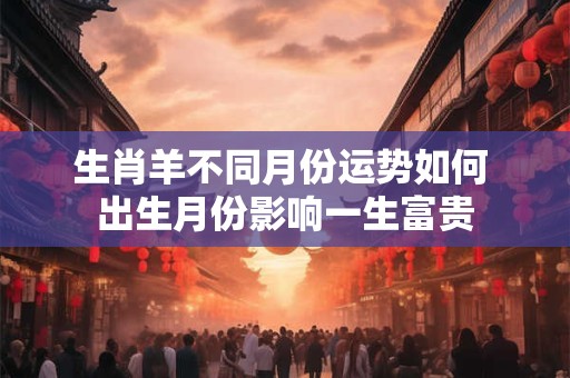 生肖羊不同月份运势如何 出生月份影响一生富贵