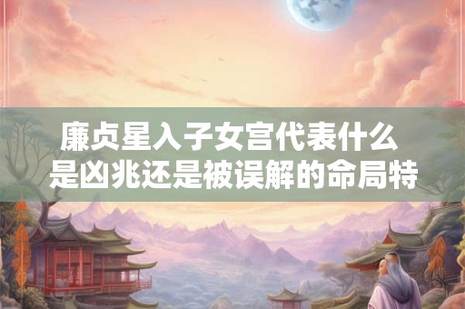 廉贞星入子女宫代表什么 是凶兆还是被误解的命局特征