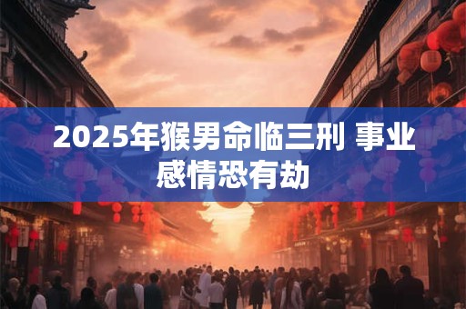 2025年猴男命临三刑 事业感情恐有劫 2025年猴男命临三刑 事业感情恐有劫