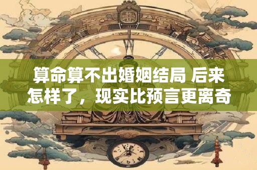 算命算不出婚姻结局 后来怎样了，现实比预言更离奇