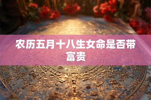 农历五月十八生女命是否带富贵